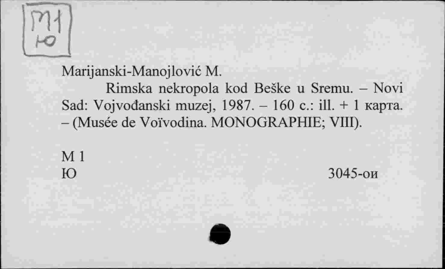 ﻿PII
Marijanski-Manojlovic M.
Rimska nekropola kod Beske u Sremu. - Novi Sad: Vojvodanski muzej, 1987. - 160 c.: ill. + 1 карта. - (Musée de Voïvodina. MONOGRAPHIE; VIII).
M 1
Ю
3045-ои